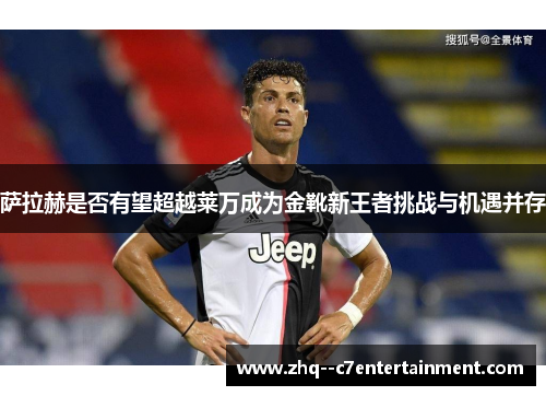 萨拉赫是否有望超越莱万成为金靴新王者挑战与机遇并存