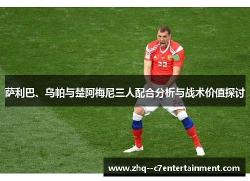 萨利巴、乌帕与楚阿梅尼三人配合分析与战术价值探讨 萨利巴、乌帕与楚阿梅尼三人配合分析与战术价值探讨