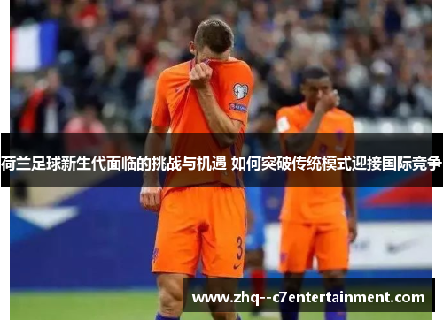 荷兰足球新生代面临的挑战与机遇 如何突破传统模式迎接国际竞争