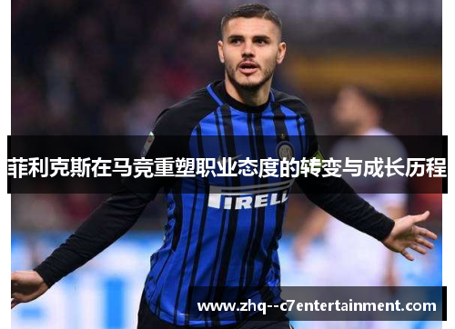 菲利克斯在马竞重塑职业态度的转变与成长历程 菲利克斯在马竞重塑职业态度的转变与成长历程