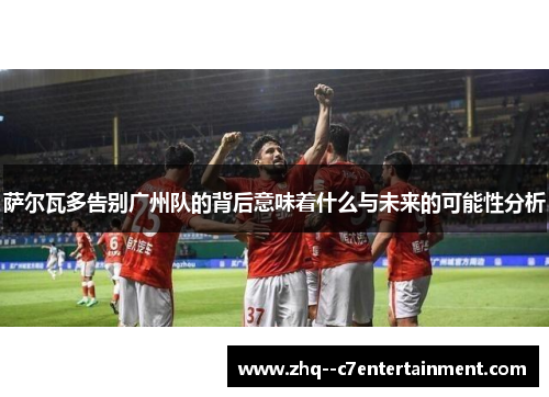 萨尔瓦多告别广州队的背后意味着什么与未来的可能性分析 萨尔瓦多告别广州队的背后意味着什么与未来的可能性分析