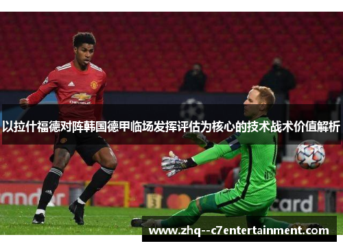 以拉什福德对阵韩国德甲临场发挥评估为核心的技术战术价值解析