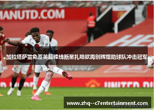 加拉塔萨雷免签英超锋线新星扎哈欲再创辉煌助球队冲击冠军