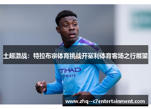 土超激战:特拉布宗体育挑战开塞利体育客场之行展望 土超激战:特拉布宗体育挑战开塞利体育客场之行展望