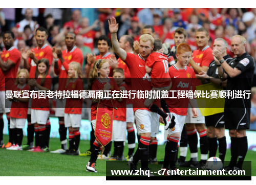 曼联宣布因老特拉福德漏雨正在进行临时加盖工程确保比赛顺利进行