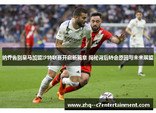 纳乔告别皇马加盟沙特联赛开启新篇章 揭秘背后转会原因与未来展望
