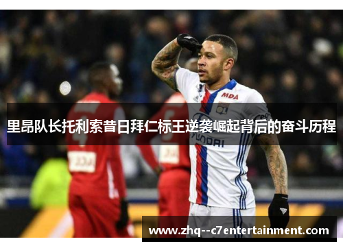 里昂队长托利索昔日拜仁标王逆袭崛起背后的奋斗历程