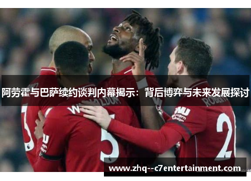 阿劳霍与巴萨续约谈判内幕揭示：背后博弈与未来发展探讨