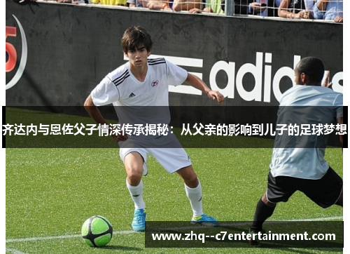 齐达内与恩佐父子情深传承揭秘:从父亲的影响到儿子的足球梦想 齐达内与恩佐父子情深传承揭秘:从父亲的影响到儿子的足球梦想