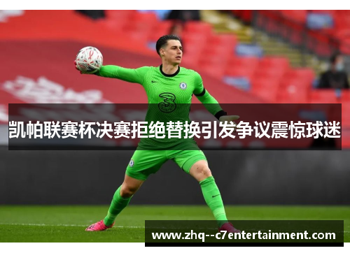 凯帕联赛杯决赛拒绝替换引发争议震惊球迷