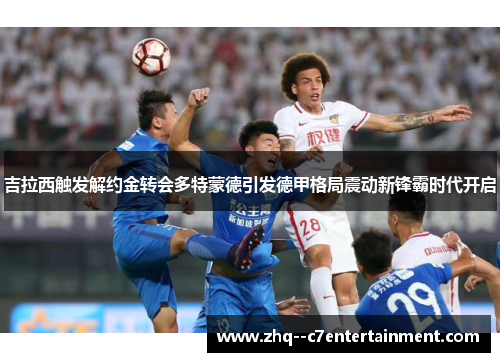吉拉西触发解约金转会多特蒙德引发德甲格局震动新锋霸时代开启 吉拉西触发解约金转会多特蒙德引发德甲格局震动新锋霸时代开启