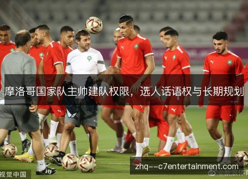 摩洛哥国家队主帅建队权限,选人话语权与长期规划 摩洛哥国家队主帅建队权限,选人话语权与长期规划