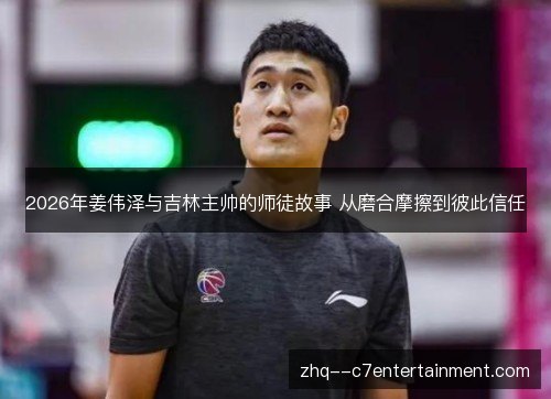 2026年姜伟泽与吉林主帅的师徒故事 从磨合摩擦到彼此信任 2026年姜伟泽与吉林主帅的师徒故事 从磨合摩擦到彼此信任